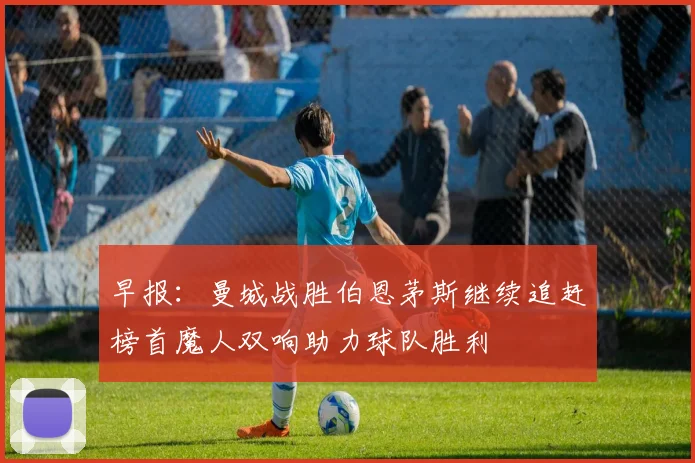 早报：曼城战胜伯恩茅斯继续追赶榜首魔人双响助力球队胜利
