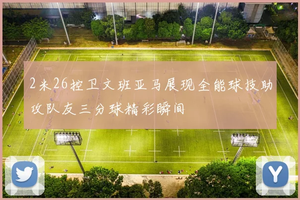 2米26控卫文班亚马展现全能球技助攻队友三分球精彩瞬间