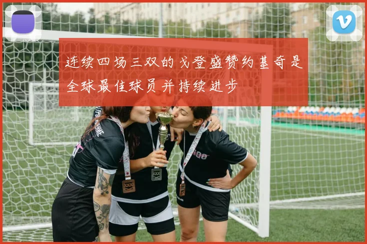连续四场三双的戈登盛赞约基奇是全球最佳球员并持续进步