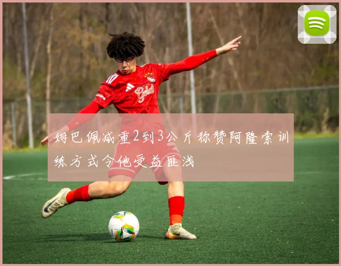 姆巴佩减重2到3公斤称赞阿隆索训练方式令他受益匪浅