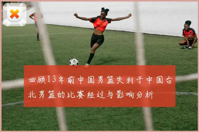 回顾13年前中国男篮失利于中国台北男篮的比赛经过与影响分析