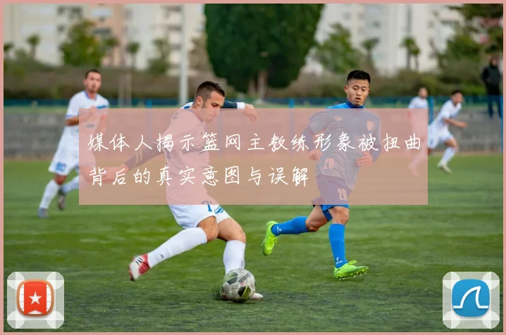媒体人揭示篮网主教练形象被扭曲背后的真实意图与误解