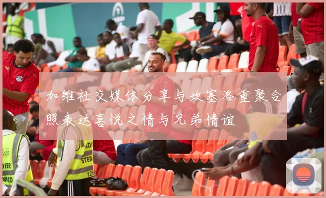 加维社交媒体分享与坎塞洛重聚合照表达喜悦之情与兄弟情谊