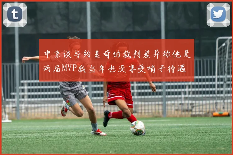 申京谈与约基奇的裁判差异称他是两届MVP我当年也没享受哨子待遇