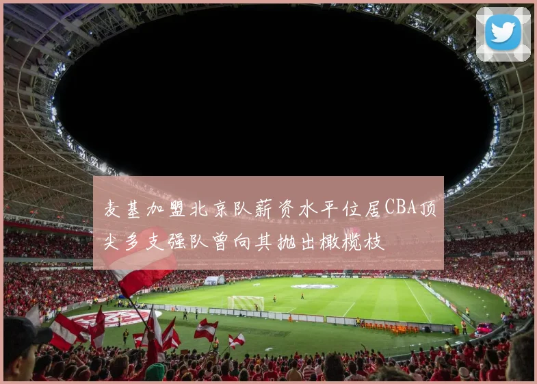 麦基加盟北京队薪资水平位居CBA顶尖多支强队曾向其抛出橄榄枝