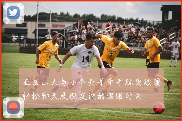 亚历山大与小乔丹手牵手脱离战圈轻松聊天展现友谊的温暖时刻