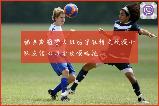 福克斯盛赞文班防守独特之处提升队友信心与进攻侵略性
