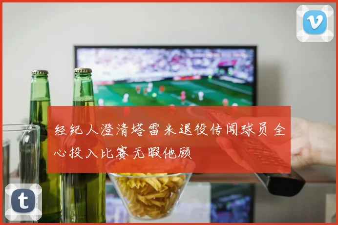 经纪人澄清塔雷米退役传闻球员全心投入比赛无暇他顾