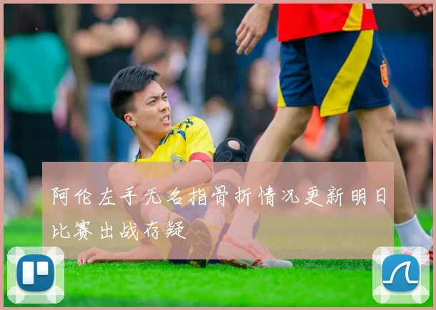 阿伦左手无名指骨折情况更新明日比赛出战存疑