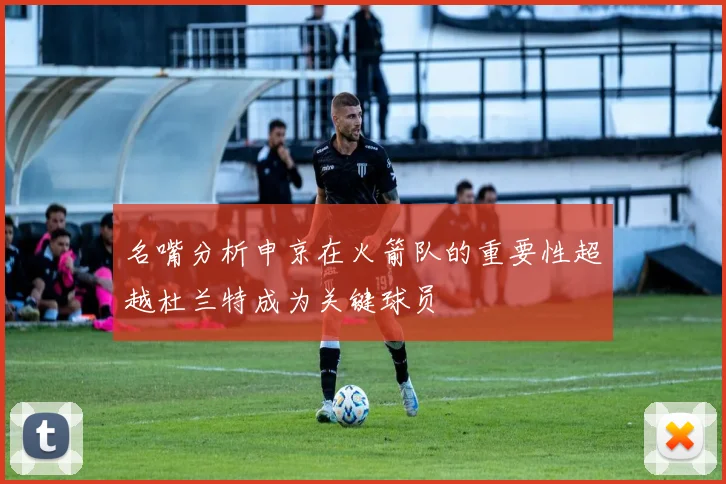 名嘴分析申京在火箭队的重要性超越杜兰特成为关键球员
