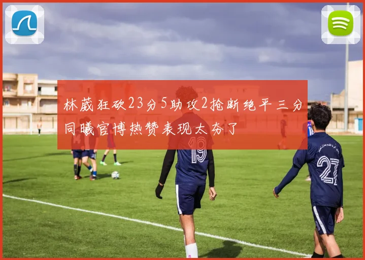 林葳狂砍23分5助攻2抢断绝平三分同曦官博热赞表现太夯了
