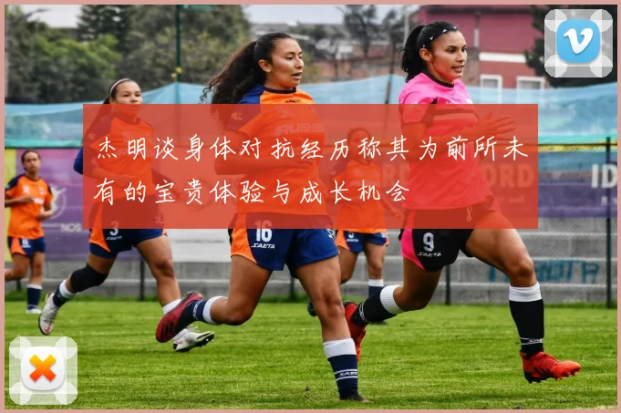 杰明谈身体对抗经历称其为前所未有的宝贵体验与成长机会