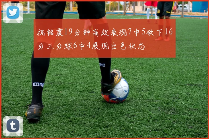 祝铭震19分钟高效表现7中5砍下16分三分球6中4展现出色状态