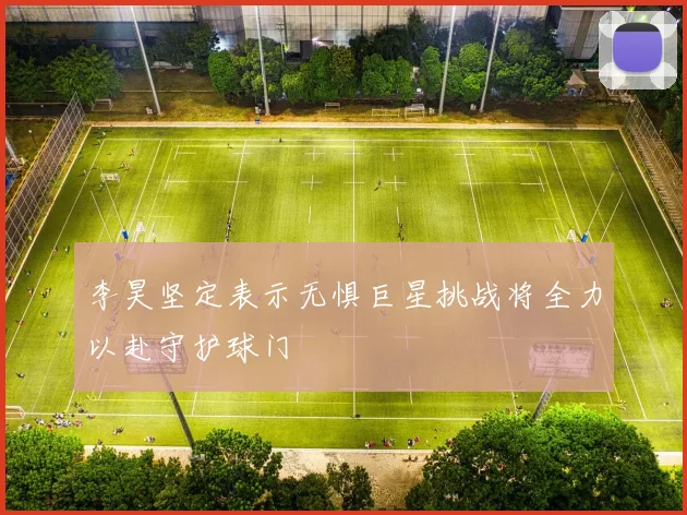 李昊坚定表示无惧巨星挑战将全力以赴守护球门