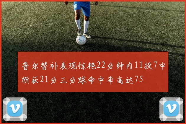 普尔替补表现惊艳22分钟内11投7中斩获21分三分球命中率高达75
